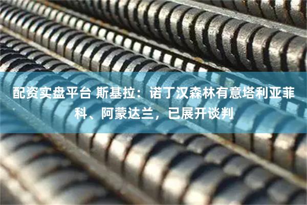 配资实盘平台 斯基拉：诺丁汉森林有意塔利亚菲科、阿蒙达兰，已展开谈判